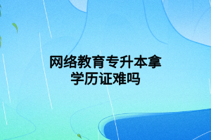 网络教育专升本拿学历证难吗 网络教育专升本拿学历证难吗