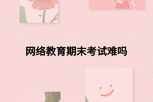 网络教育期末考试难吗 网络教育期末考试难吗