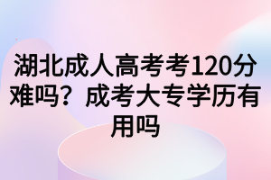 湖北成人高考考120分难吗？成考大专学历有用吗