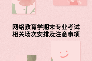 网络教育学期末专业考试相关场次安排及注意事项