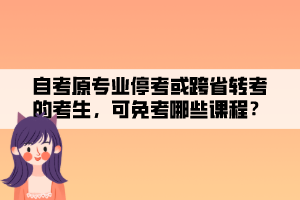 自考原专业停考或跨省转考的考生，可免考哪些课程？