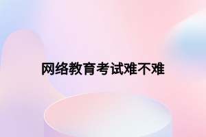 网络教育考试难不难 网络教育考试难不难