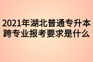 2021年湖北普通专升本跨专业报考要求是什么？