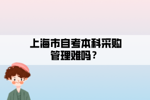 上海市自考本科采购管理难吗? 上海市自考本科采购管理难吗?