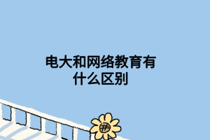 电大和网络教育有什么区别 电大和网络教育有什么区别