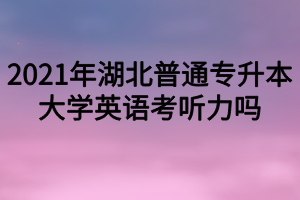2021年湖北普通专升本大学英语考听力吗？