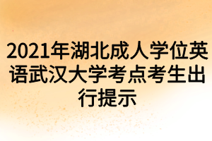 2021年湖北成人学位英语武汉大学考点考生出行提示 2021年湖北成人学位英语武汉大学考点考生出行提示