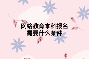 网络教育本科报名需要什么条件 网络教育本科报名需要什么条件
