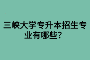 三峡大学专升本招生专业有哪些？