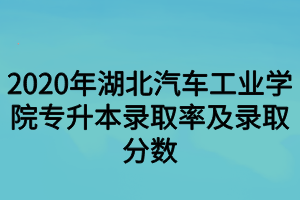 2020年湖北汽车工业学院专升本录取率及录取分数