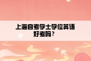 上海自考学士学位英语好考吗? 上海自考学士学位英语好考吗?