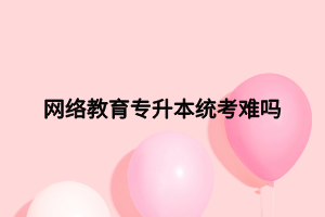 网络教育专升本统考难吗 网络教育专升本统考难吗