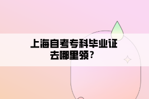 上海自考专科毕业证去哪里领? 上海自考专科毕业证去哪里领?