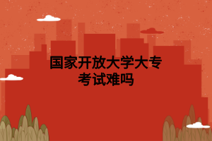 国家开放大学大专考试难吗 国家开放大学大专考试难吗