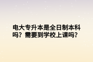 电大专升本是全日制本科吗?需要到学校上课吗? 电大专升本是全日制本科吗?需要到学校上课吗?