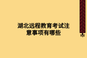 湖北远程教育考试注意事项有哪些 湖北远程教育考试注意事项有哪些