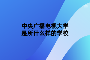 中央广播电视大学是所什么样的学校 中央广播电视大学是所什么样的学校
