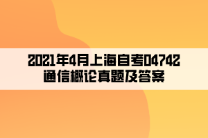 2021年4月上海自考04742通信概论真题及答案 2021年4月上海自考04742通信概论真题及答案