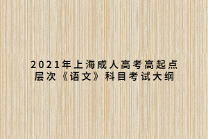 2021年上海成人高考高起点层次《语文》科目考试大纲 2021年上海成人高考高起点层次《语文》科目考试大纲