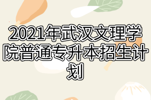 2021年武汉文理学院普通专升本招生计划 2021年武汉文理学院普通专升本招生计划