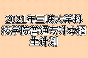 2021年三峡大学科技学院普通专升本招生计划 2021年三峡大学科技学院普通专升本招生计划