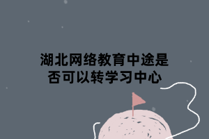 湖北网络教育中途是否可以转学习中心 湖北网络教育中途是否可以转学习中心