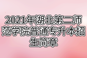 2021年湖北第二师范学院普通专升本招生简章 2021年湖北第二师范学院普通专升本招生简章