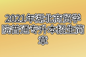 2021年湖北商贸学院普通专升本招生简章 2021年湖北商贸学院普通专升本招生简章