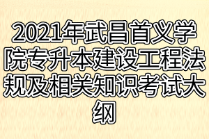 2021年武昌首义学院普通专升本建设工程法规及相关知识考试大纲