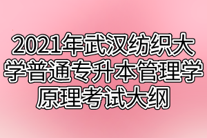 2021年武汉纺织大学普通专升本管理学原理考试大纲