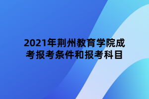 2021年荆州教育学院成考报考条件和报考科目 2021年荆州教育学院成考报考条件和报考科目