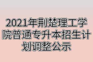 2021年荆楚理工学院普通专升本招生计划调整公示