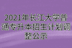 2021年长江大学普通专升本招生计划调整公示