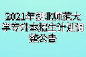 2021年湖北师范大学专升本招生计划调整公告 2021年湖北师范大学专升本招生计划调整公告