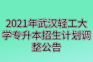2021年武汉轻工大学专升本招生计划调整公告