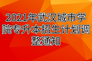 2021年武汉城市学院专升本招生计划调整通知 2021年武汉城市学院专升本招生计划调整通知