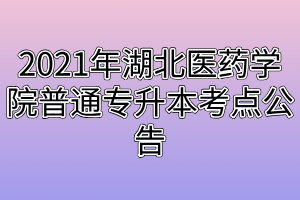 2021年湖北医药学院普通专升本考点公告