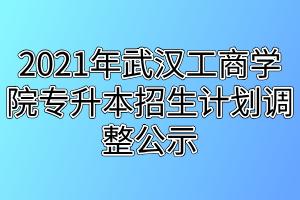 2021年武汉工商学院专升本招生计划调整公示