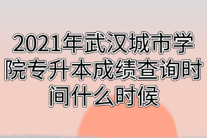 2021年武汉城市学院专升本成绩查询时间什么时候