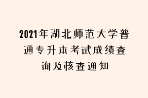 2021年湖北师范大学普通专升本考试成绩查询及核查通知 2021年湖北师范大学普通专升本考试成绩查询及核查通知