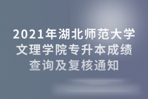 2021年湖北师范大学文理学院专升本成绩查询及复核通知
