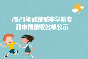 2021年武汉城市学院专升本预录取名单公示 2021年武汉城市学院专升本预录取名单公示