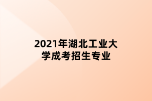 2021年湖北工业大学成考招生专业 2021年湖北工业大学成考招生专业