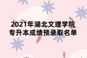 2021年湖北文理学院专升本成绩预录取名单 2021年湖北文理学院专升本成绩预录取名单