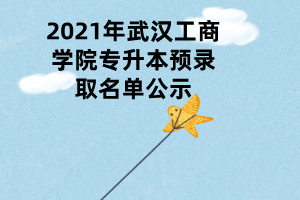 2021年武汉工商学院专升本预录取名单公示 2021年武汉工商学院专升本预录取名单公示