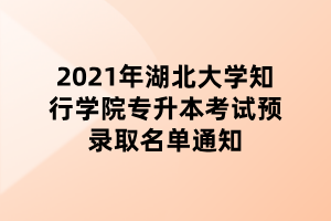 2021年湖北大学知行学院专升本考试预录取名单通知 2021年湖北大学知行学院专升本考试预录取名单通知