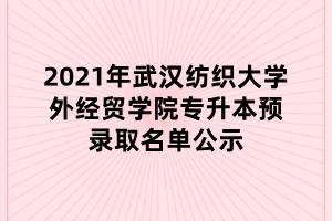 2021年武汉纺织大学外经贸学院专升本预录取名单公示 2021年武汉纺织大学外经贸学院专升本预录取名单公示