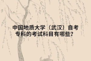 中国地质大学(武汉)自考专科的考试科目有哪些? 中国地质大学(武汉)自考专科的考试科目有哪些?