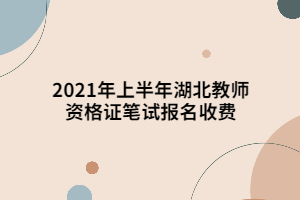2021年上半年湖北教师资格证笔试报名收费 2021年上半年湖北教师资格证笔试报名收费