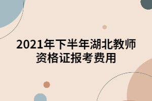 2021年下半年湖北教师资格证报考费用 2021年下半年湖北教师资格证报考费用